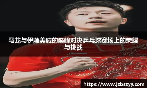 马龙与伊藤美诚的巅峰对决乒乓球赛场上的荣耀与挑战