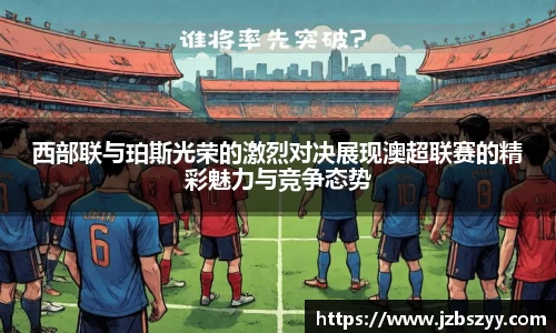 西部联与珀斯光荣的激烈对决展现澳超联赛的精彩魅力与竞争态势