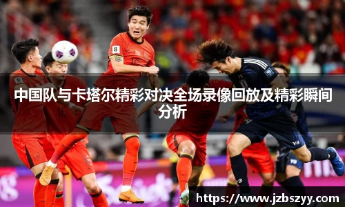 中国队与卡塔尔精彩对决全场录像回放及精彩瞬间分析